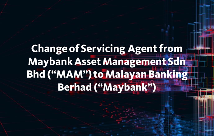 Change of Servicing Agent from Maybank Asset Management Sdn Bhd (“MAM”) to Malayan Banking Berhad (“Maybank”)